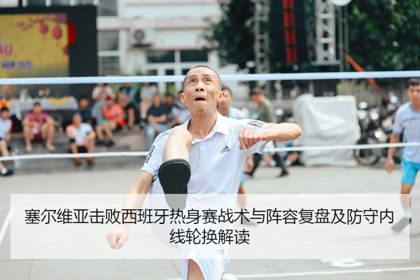 塞尔维亚击败西班牙热身赛战术与阵容复盘及防守内线轮换解读